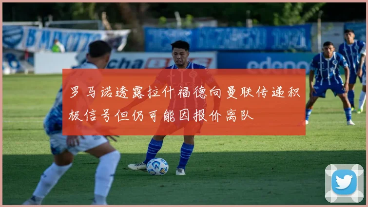 罗马诺透露拉什福德向曼联传递积极信号但仍可能因报价离队