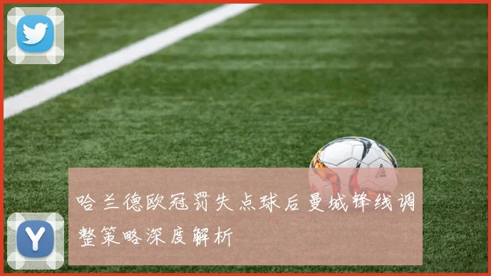 哈兰德欧冠罚失点球后曼城锋线调整策略深度解析