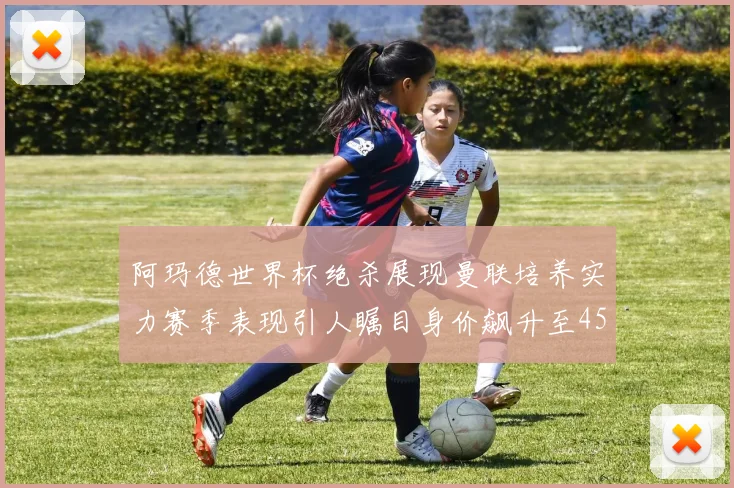 阿玛德世界杯绝杀展现曼联培养实力赛季表现引人瞩目身价飙升至4500万欧