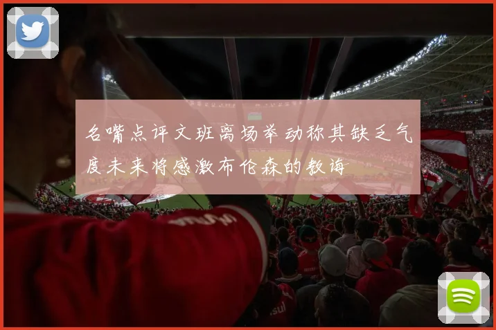 名嘴点评文班离场举动称其缺乏气度未来将感激布伦森的教诲