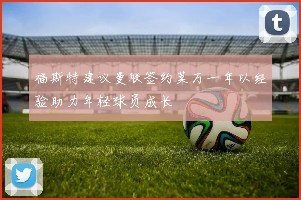 福斯特建议曼联签约莱万一年以经验助力年轻球员成长