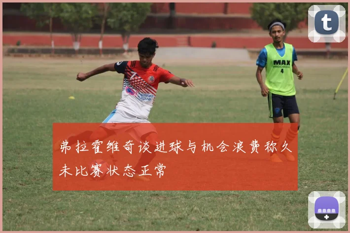 弗拉霍维奇谈进球与机会浪费称久未比赛状态正常