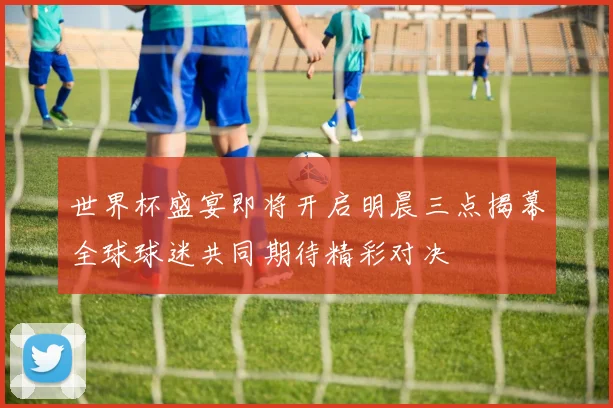 世界杯盛宴即将开启明晨三点揭幕全球球迷共同期待精彩对决