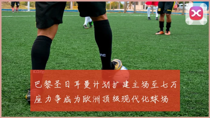 巴黎圣日耳曼计划扩建主场至七万座力争成为欧洲顶级现代化球场