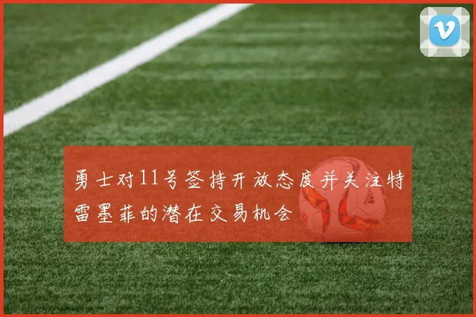 勇士对11号签持开放态度并关注特雷墨菲的潜在交易机会