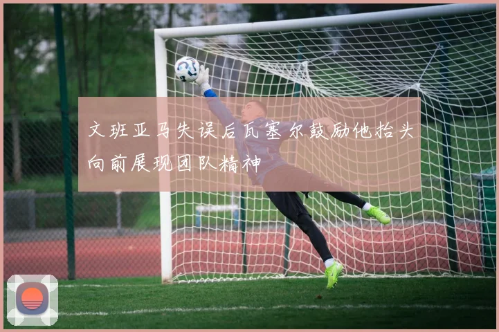 文班亚马失误后瓦塞尔鼓励他抬头向前展现团队精神