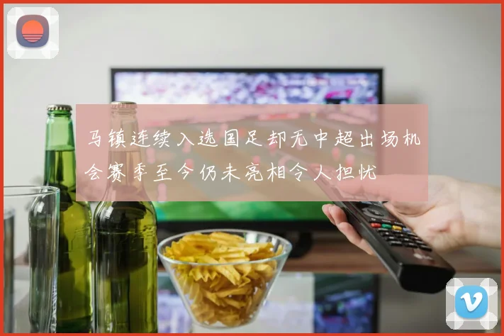 马镇连续入选国足却无中超出场机会赛季至今仍未亮相令人担忧
