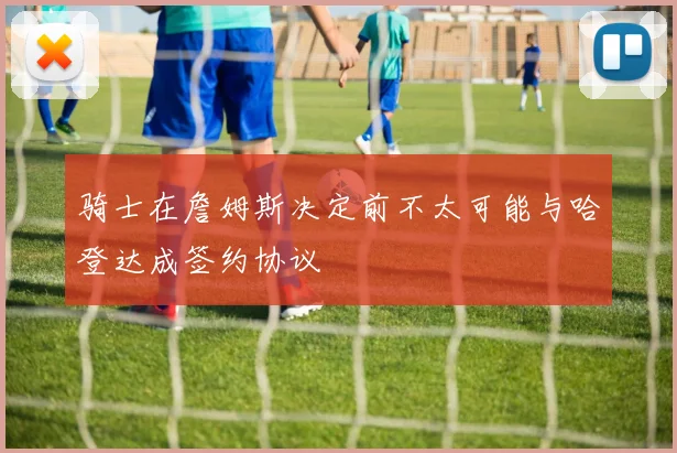 骑士在詹姆斯决定前不太可能与哈登达成签约协议