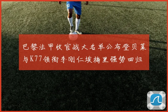 巴黎法甲收官战大名单公布登贝莱与K77领衔李刚仁埃梅里强势回归
