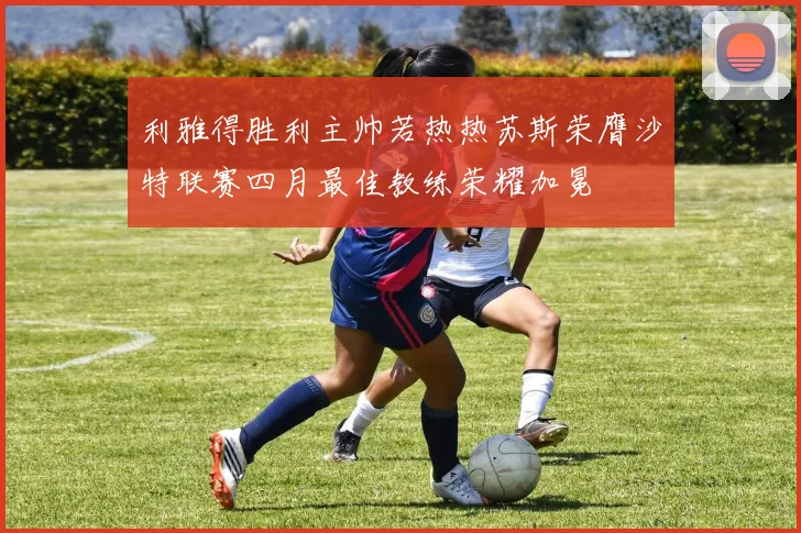 利雅得胜利主帅若热热苏斯荣膺沙特联赛四月最佳教练荣耀加冕