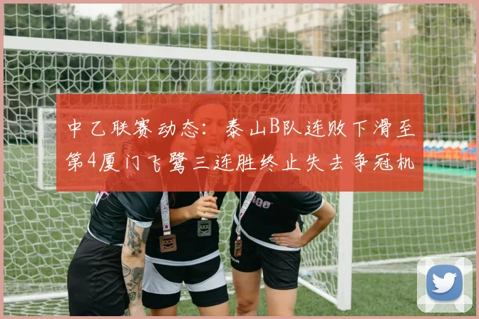 中乙联赛动态：泰山B队连败下滑至第4厦门飞鹭三连胜终止失去争冠机会