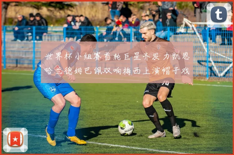 世界杯小组赛首轮巨星齐发力凯恩哈兰德姆巴佩双响梅西上演帽子戏法