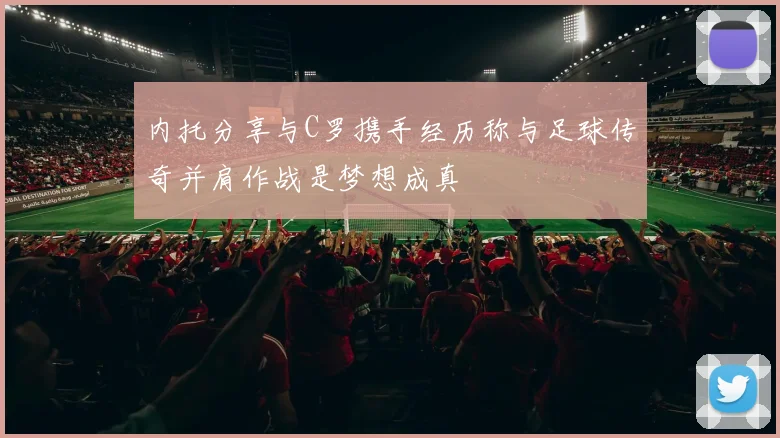 内托分享与C罗携手经历称与足球传奇并肩作战是梦想成真