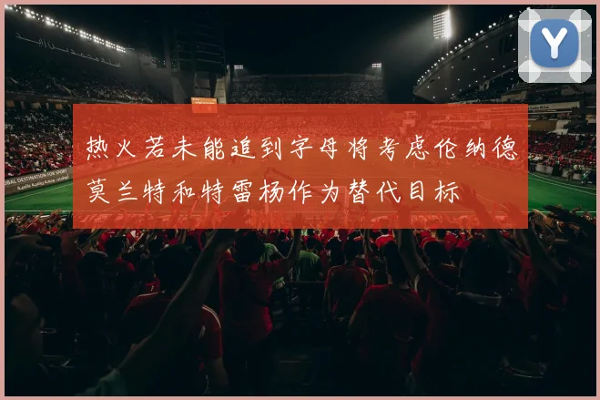 热火若未能追到字母将考虑伦纳德莫兰特和特雷杨作为替代目标