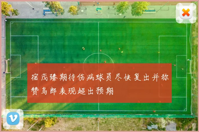宿茂臻期待伤病球员尽快复出并称赞乌郎表现超出预期