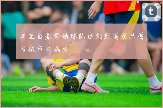 库里自豪带领球队达到新高度只愿与城市共成长