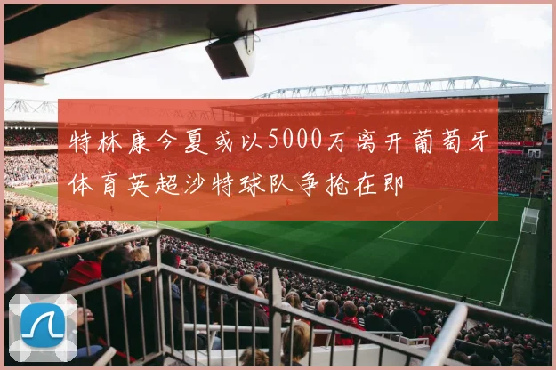 特林康今夏或以5000万离开葡萄牙体育英超沙特球队争抢在即