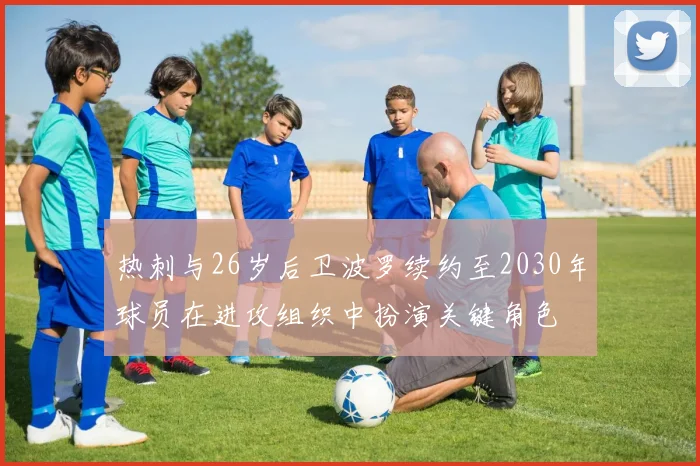 热刺与26岁后卫波罗续约至2030年球员在进攻组织中扮演关键角色