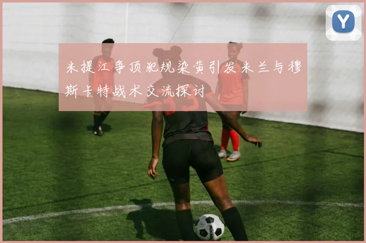 米提江争顶犯规染黄引发米兰与穆斯卡特战术交流探讨