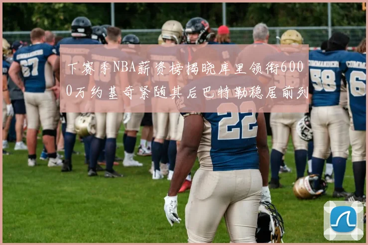 下赛季NBA薪资榜揭晓库里领衔6000万约基奇紧随其后巴特勒稳居前列