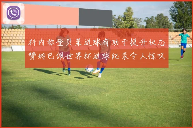 科内称登贝莱进球有助于提升状态赞姆巴佩世界杯进球纪录令人惊叹