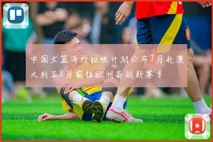 中国女篮海外拉练计划公布7月赴澳大利亚8月前往欧洲备战新赛季