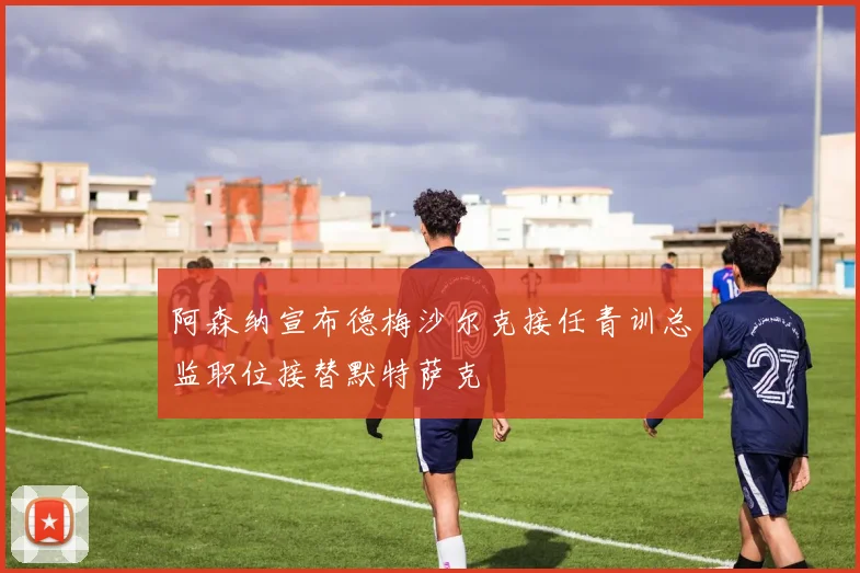 阿森纳宣布德梅沙尔克接任青训总监职位接替默特萨克