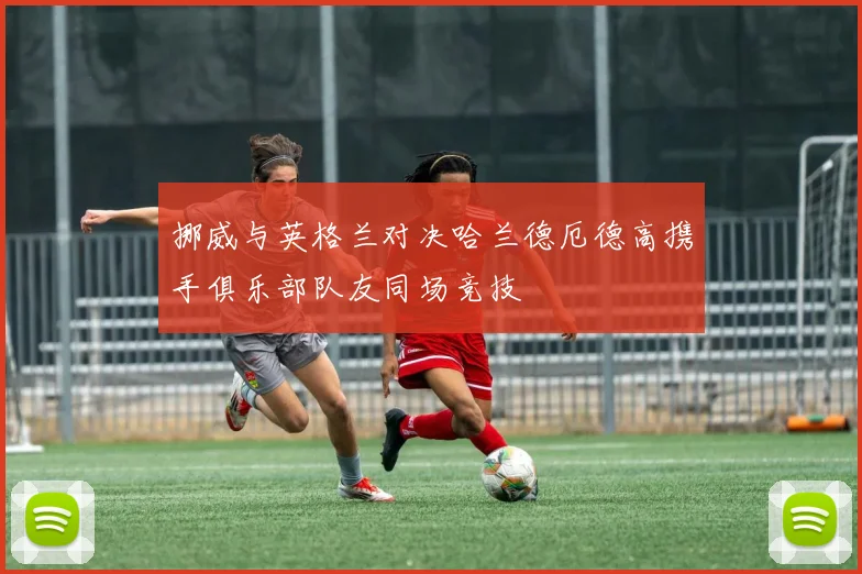 挪威与英格兰对决哈兰德厄德高携手俱乐部队友同场竞技