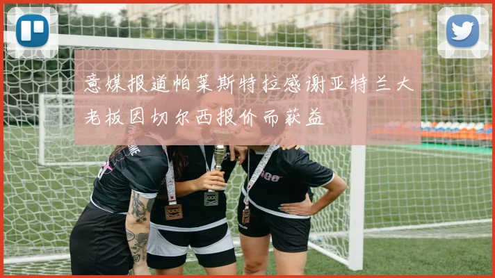 意媒报道帕莱斯特拉感谢亚特兰大老板因切尔西报价而获益